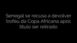 ​Senegal se recusa a devolver troféu da Copa Africana após título ser retirado 